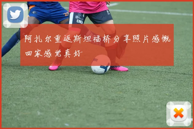 阿扎尔重返斯坦福桥分享照片感慨回家感觉真好