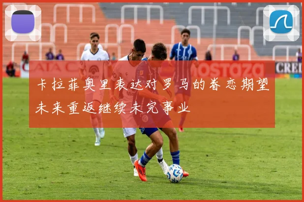卡拉菲奥里表达对罗马的眷恋期望未来重返继续未完事业