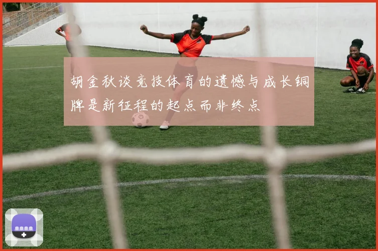 胡金秋谈竞技体育的遗憾与成长铜牌是新征程的起点而非终点