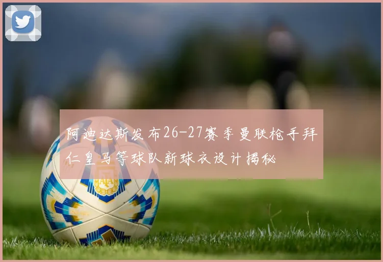 阿迪达斯发布26-27赛季曼联枪手拜仁皇马等球队新球衣设计揭秘