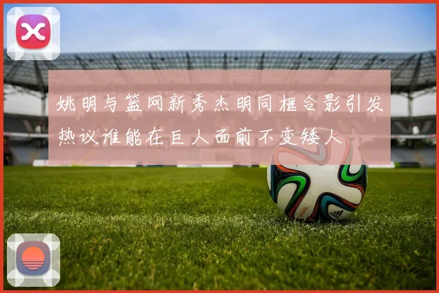 姚明与篮网新秀杰明同框合影引发热议谁能在巨人面前不变矮人