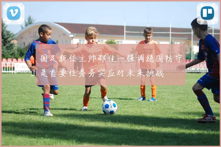 国足新任主帅邵佳一强调稳固防守是首要任务务实应对未来挑战