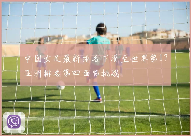 中国女足最新排名下滑至世界第17亚洲排名第四面临挑战