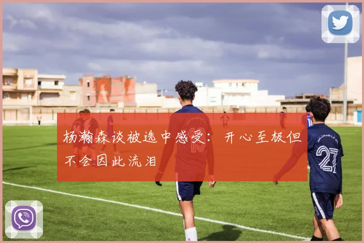 杨瀚森谈被选中感受：开心至极但不会因此流泪