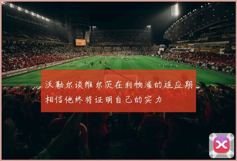 沃勒尔谈维尔茨在利物浦的适应期相信他终将证明自己的实力