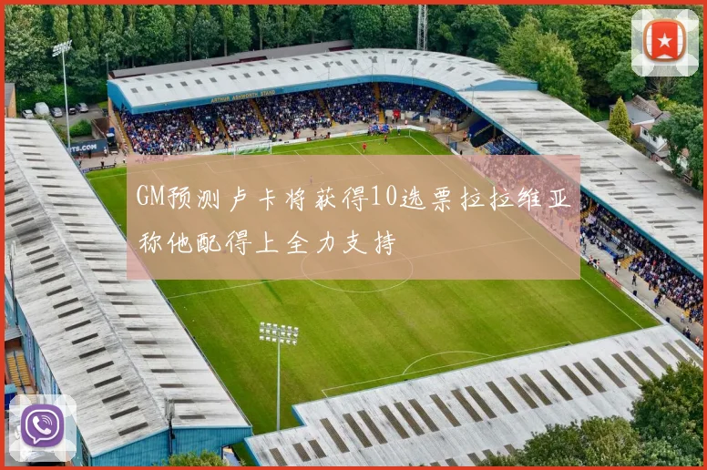 GM预测卢卡将获得10选票拉拉维亚称他配得上全力支持