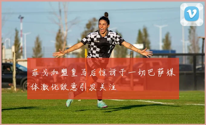 菲戈加盟皇马后惊讶于一切巴萨媒体激化敌意引发关注