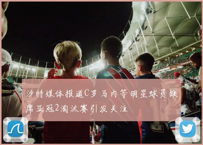 沙特媒体报道C罗马内等明星球员缺席亚冠2淘汰赛引发关注