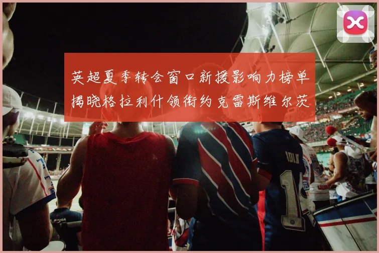 英超夏季转会窗口新援影响力榜单揭晓格拉利什领衔约克雷斯维尔茨排名解析