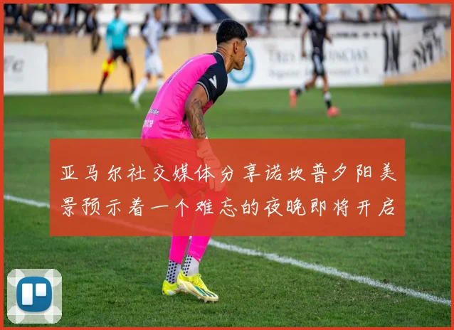 亚马尔社交媒体分享诺坎普夕阳美景预示着一个难忘的夜晚即将开启
