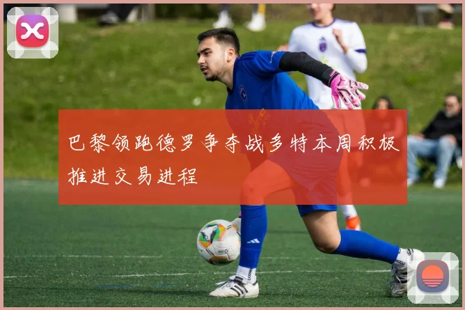 巴黎领跑德罗争夺战多特本周积极推进交易进程