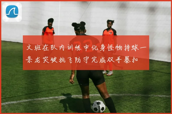 文班在队内训练中化身怪物持球一条龙突破抗飞防守完成双手暴扣